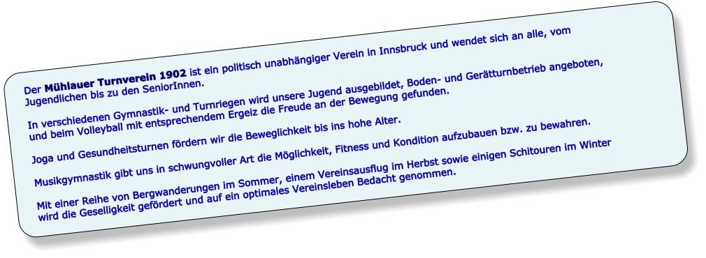 Der Mühlauer Turnverein 1902 ist ein politisch unabhängiger Verein in Innsbruck und wendet sich an alle, vom Jugendlichen bis zu den SeniorInnen.  In verschiedenen Gymnastik- und Turnriegen wird unsere Jugend ausgebildet, Boden- und Gerätturnbetrieb angeboten, und beim Volleyball mit entsprechendem Ergeiz die Freude an der Bewegung gefunden.   Joga und Gesundheitsturnen fördern wir die Beweglichkeit bis ins hohe Alter.  Musikgymnastik gibt uns in schwungvoller Art die Möglichkeit, Fitness und Kondition aufzubauen bzw. zu bewahren.   Mit einer Reihe von Bergwanderungen im Sommer, einem Vereinsausflug im Herbst sowie einigen Schitouren im Winter wird die Geselligkeit gefördert und auf ein optimales Vereinsleben Bedacht genommen.